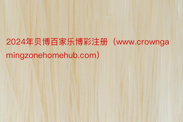 2024年贝博百家乐博彩注册（www.crowngamingzonehomehub.com）
