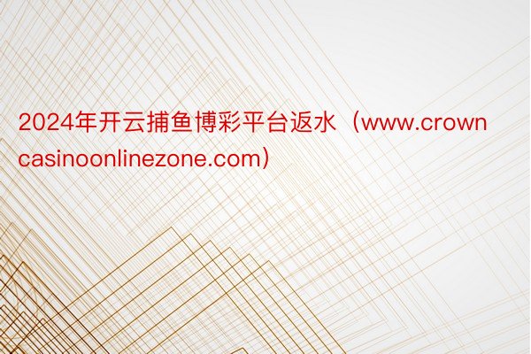 2024年开云捕鱼博彩平台返水（www.crowncasinoonlinezone.com）