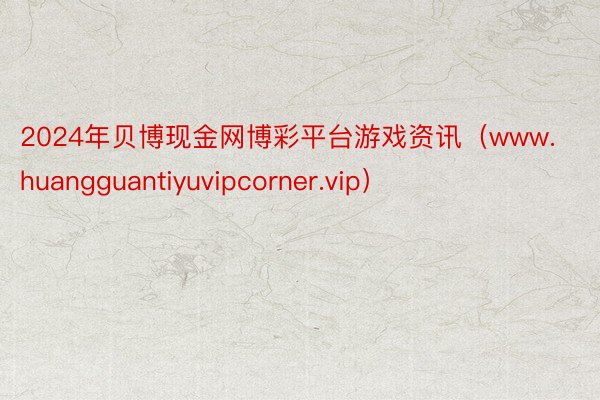 2024年贝博现金网博彩平台游戏资讯（www.huangguantiyuvipcorner.vip）