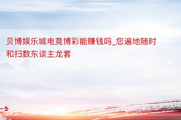 贝博娱乐城电竞博彩能赚钱吗_您遍地随时和扫数东谈主龙套