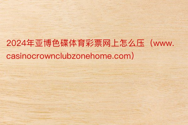 2024年亚博色碟体育彩票网上怎么压（www.casinocrownclubzonehome.com）