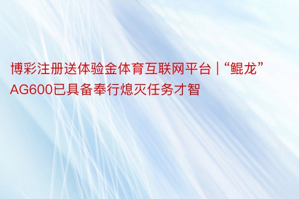 博彩注册送体验金体育互联网平台 | “鲲龙”AG600已具备奉行熄灭任务才智