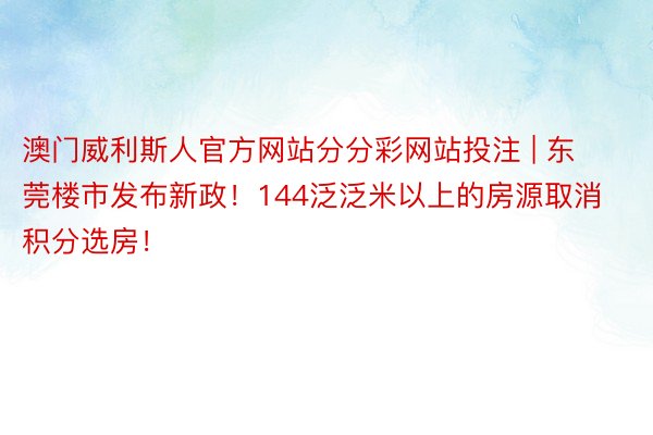 澳门威利斯人官方网站分分彩网站投注 | 东莞楼市发布新政！144泛泛米以上的房源取消积分选房！