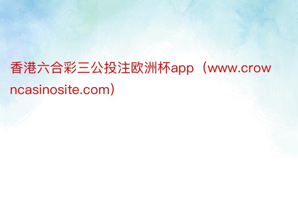香港六合彩三公投注欧洲杯app（www.crowncasinosite.com）