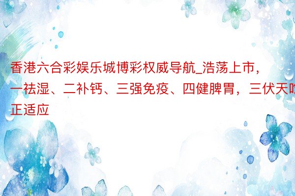 香港六合彩娱乐城博彩权威导航_浩荡上市，一祛湿、二补钙、三强免疫、四健脾胃，三伏天吃正适应