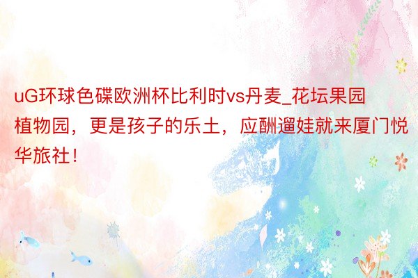 uG环球色碟欧洲杯比利时vs丹麦_花坛果园植物园，更是孩子的乐土，应酬遛娃就来厦门悦华旅社！