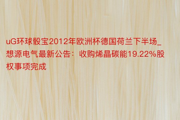 uG环球骰宝2012年欧洲杯德国荷兰下半场_想源电气最新公告：收购烯晶碳能19.22%股权事项完成