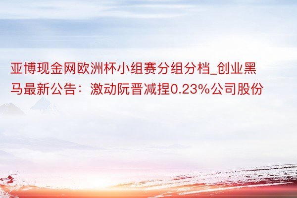 亚博现金网欧洲杯小组赛分组分档_创业黑马最新公告：激动阮晋减捏0.23%公司股份