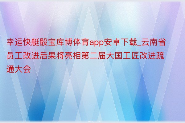 幸运快艇骰宝库博体育app安卓下载_云南省员工改进后果将亮相第二届大国工匠改进疏通大会