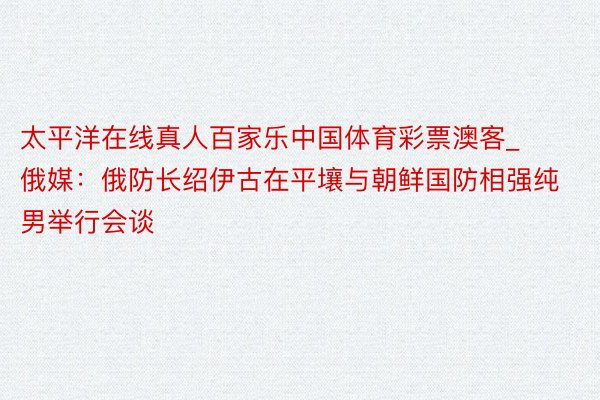 太平洋在线真人百家乐中国体育彩票澳客_俄媒：俄防长绍伊古在平壤与朝鲜国防相强纯男举行会谈