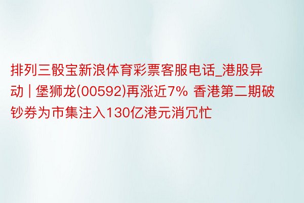 排列三骰宝新浪体育彩票客服电话_港股异动 | 堡狮龙(00592)再涨近7% 香港第二期破钞券为市集注入130亿港元消冗忙
