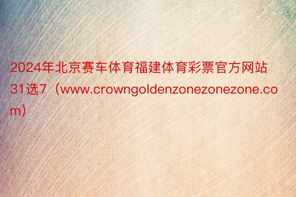 2024年北京赛车体育福建体育彩票官方网站31选7（www.crowngoldenzonezonezone.com）
