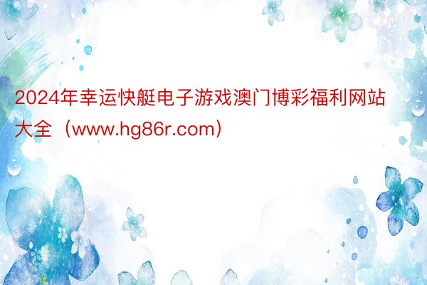 2024年幸运快艇电子游戏澳门博彩福利网站大全（www.hg86r.com）