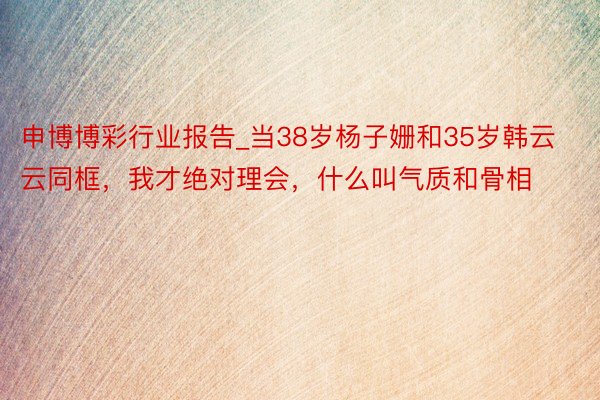 申博博彩行业报告_当38岁杨子姗和35岁韩云云同框，我才绝对理会，什么叫气质和骨相