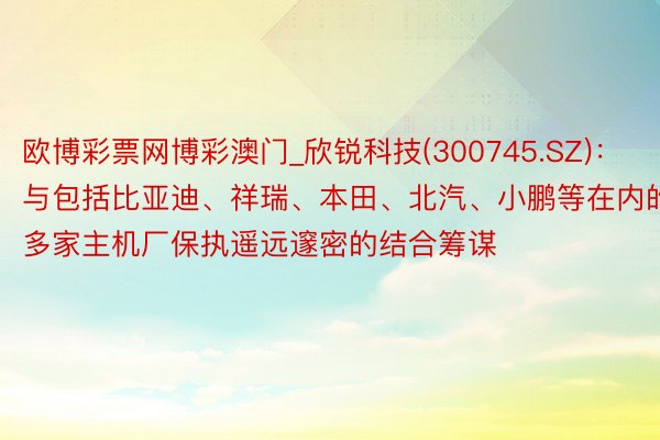 欧博彩票网博彩澳门_欣锐科技(300745.SZ)：与包括比亚迪、祥瑞、本田、北汽、小鹏等在内的多家主机厂保执遥远邃密的结合筹谋