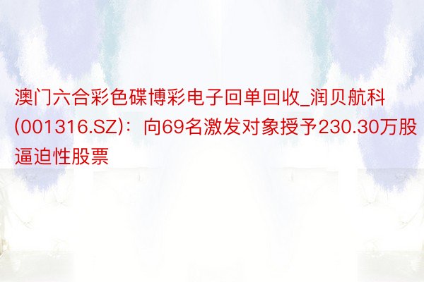 澳门六合彩色碟博彩电子回单回收_润贝航科(001316.SZ)：向69名激发对象授予230.30万股逼迫性股票