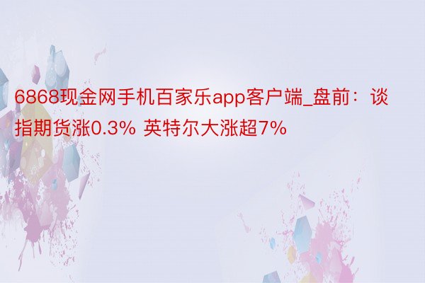 6868现金网手机百家乐app客户端_盘前：谈指期货涨0.3% 英特尔大涨超7%