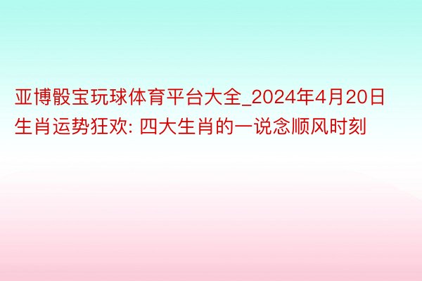 亚博骰宝玩球体育平台大全_2024年4月20日生肖运势狂欢: 四大生肖的一说念顺风时刻