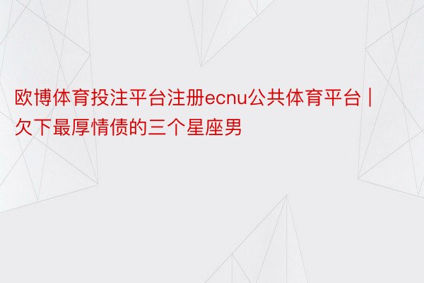 欧博体育投注平台注册ecnu公共体育平台 | 欠下最厚情债的三个星座男