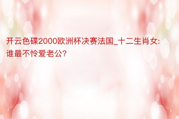 开云色碟2000欧洲杯决赛法国_十二生肖女: 谁最不怜爱老公?