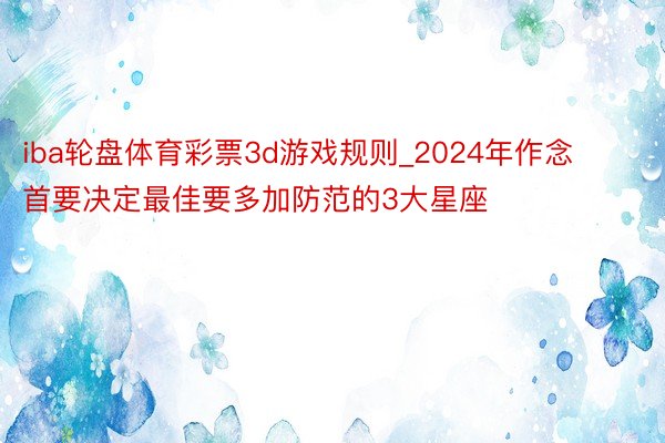 iba轮盘体育彩票3d游戏规则_2024年作念首要决定最佳要多加防范的3大星座