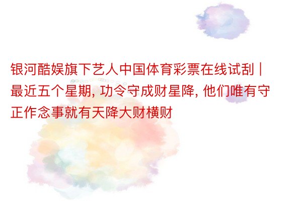 银河酷娱旗下艺人中国体育彩票在线试刮 | 最近五个星期， 功令守成财星降， 他们唯有守正作念事就有天降大财横财