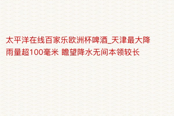 太平洋在线百家乐欧洲杯啤酒_天津最大降雨量超100毫米 瞻望降水无间本领较长