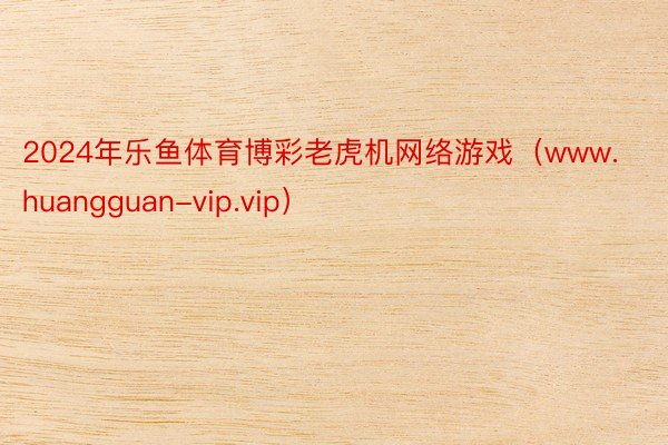 2024年乐鱼体育博彩老虎机网络游戏（www.huangguan-vip.vip）