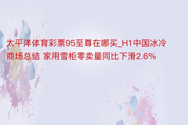 太平洋体育彩票95至尊在哪买_H1中国冰冷商场总结 家用雪柜零卖量同比下滑2.6%