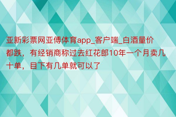 亚新彩票网亚傅体育app_客户端_白酒量价都跌，有经销商称过去红花郎10年一个月卖几十单，目下有几单就可以了