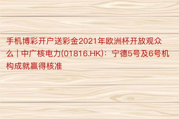 手机博彩开户送彩金2021年欧洲杯开放观众么 | 中广核电力(01816.HK)：宁德5号及6号机构成就赢得核准