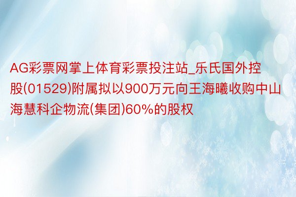 AG彩票网掌上体育彩票投注站_乐氏国外控股(01529)附属拟以900万元向王海曦收购中山海慧科企物流(集团)60%的股权