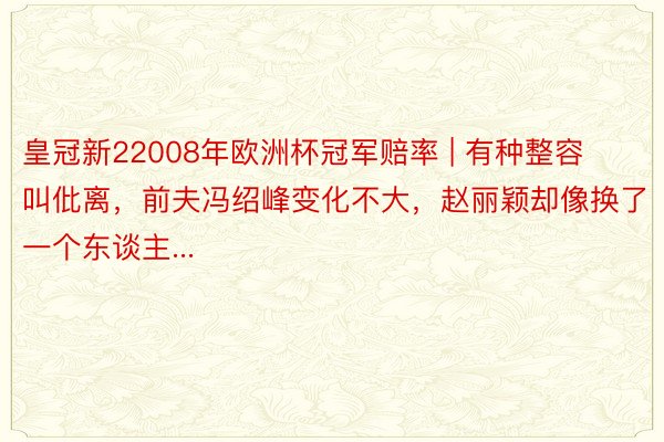 皇冠新22008年欧洲杯冠军赔率 | 有种整容叫仳离，前夫冯绍峰变化不大，赵丽颖却像换了一个东谈主...