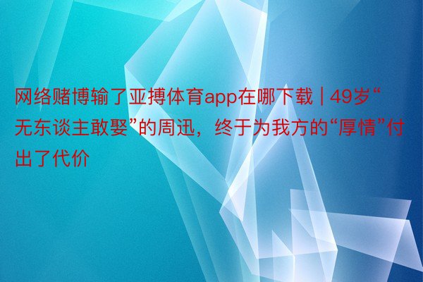 网络赌博输了亚搏体育app在哪下载 | 49岁“无东谈主敢娶”的周迅，终于为我方的“厚情”付出了代价