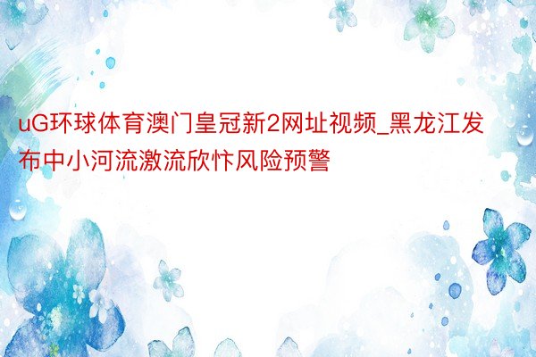 uG环球体育澳门皇冠新2网址视频_黑龙江发布中小河流激流欣忭