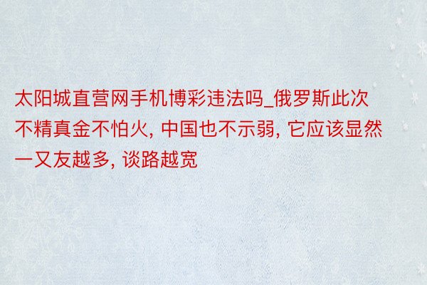 太阳城直营网手机博彩违法吗_俄罗斯此次不精真金不怕火， 中国也不示弱， 它应该显然一又友越多， 谈路越宽