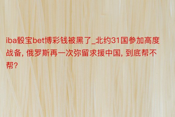 iba骰宝bet博彩钱被黑了_北约31国参加高度战备, 俄罗斯再一次弥留求援中国, 到底帮不帮?