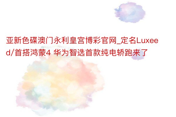 亚新色碟澳门永利皇宫博彩官网_定名Luxeed/首搭鸿蒙4 华为智选首款纯电轿跑来了