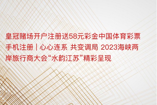 皇冠赌场开户注册送58元彩金中国体育彩票手机注册 | 心心连系 共变调局 2023海峡两岸旅行商大会“水韵江苏”精彩呈现