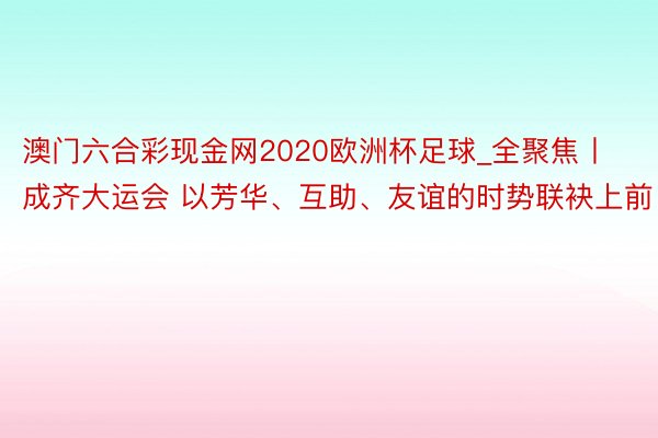 澳门六合彩现金网2020欧洲杯足球_全聚焦丨成齐大运会 以芳华、互助、友谊的时势联袂上前