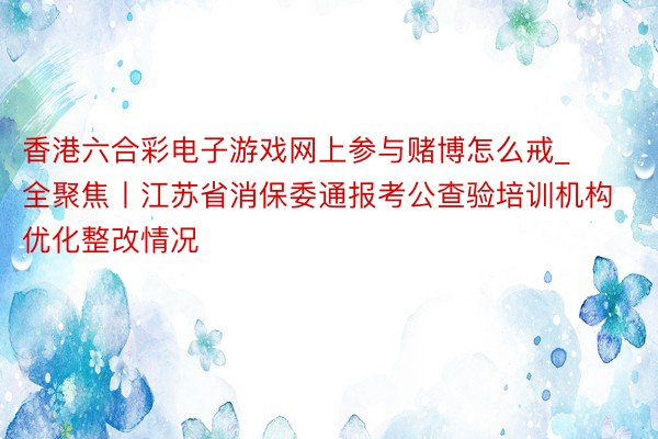 香港六合彩电子游戏网上参与赌博怎么戒_全聚焦丨江苏省消保委通报考公查验培训机构优化整改情况