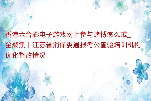 香港六合彩电子游戏网上参与赌博怎么戒_全聚焦丨江苏省消保委通报考公查验培训机构优化整改情况