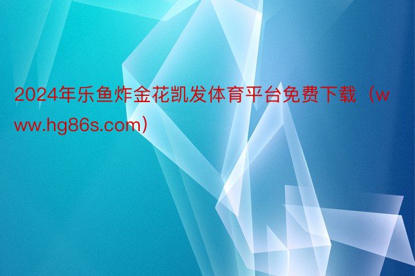 2024年乐鱼炸金花凯发体育平台免费下载（www.hg86s.com）