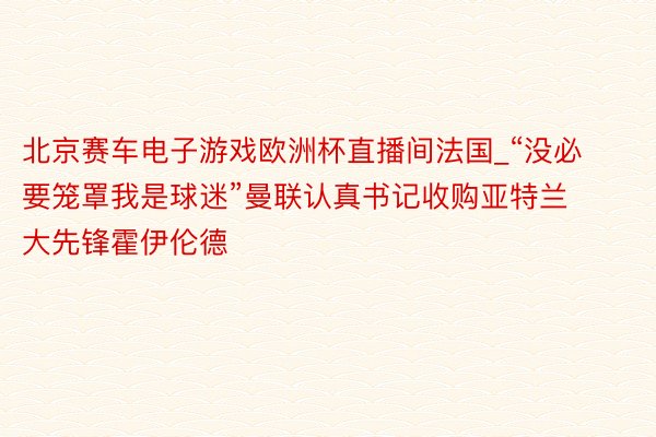 北京赛车电子游戏欧洲杯直播间法国_“没必要笼罩我是球迷”曼联认真书记收购亚特兰大先锋霍伊伦德