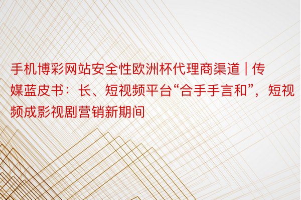 手机博彩网站安全性欧洲杯代理商渠道 | 传媒蓝皮书：长、短视频平台“合手手言和”，短视频成影视剧营销新期间