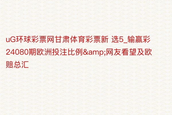 uG环球彩票网甘肃体育彩票新 选5_输赢彩24080期欧洲投注比例&网友看望及欧赔总汇