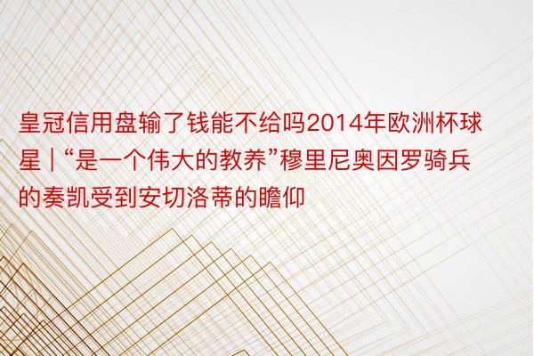 皇冠信用盘输了钱能不给吗2014年欧洲杯球星 | “是一个伟大的教养”穆里尼奥因罗骑兵的奏凯受到安切洛蒂的瞻仰