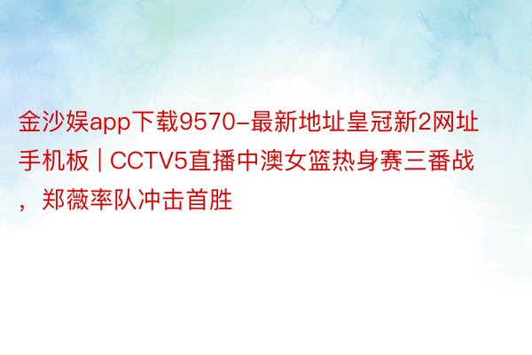 金沙娱app下载9570-最新地址皇冠新2网址手机板 | CCTV5直播中澳女篮热身赛三番战，郑薇率队冲击首胜