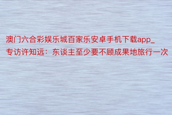 澳门六合彩娱乐城百家乐安卓手机下载app_专访许知远：东谈主至少要不顾成果地旅行一次