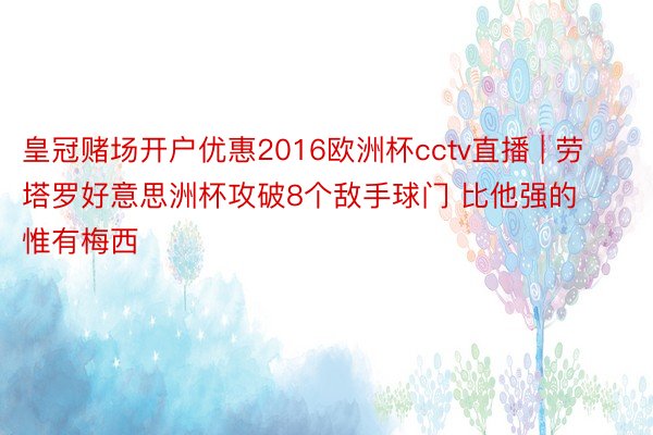 皇冠赌场开户优惠2016欧洲杯cctv直播 | 劳塔罗好意思洲杯攻破8个敌手球门 比他强的惟有梅西